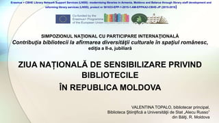 ZIUA NAȚIONALĂ DE SENSIBILIZARE PRIVIND
BIBLIOTECILE
ÎN REPUBLICA MOLDOVA
SIMPOZIONUL NAŢIONAL CU PARTICIPARE INTERNAŢIONALĂ
Contribuţia bibliotecii la afirmarea diversităţii culturale în spaţiul românesc,
ediţia a II-a, jubiliară
Erasmus + CBHE Library Network Support Services (LNSS): modernising libraries in Armenia, Moldova and Belarus through library staff development and
reforming library services (LNSS), proiect nr 561633-EPP-1-2015-1-AM-EPPKA2-CBHE-JP (2015-2018)
VALENTINA TOPALO, bibliotecar principal,
Biblioteca Ştiinţifică a Universităţii de Stat „Alecu Russo”
din Bălţi, R. Moldova
 