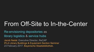 From Off-Site to In-the-Center
Re-envisioning depositories as
library logistics & service hubs
Jacob Nadal. Executive Director, ReCAP
IFLA Library Buildings & Equipment Section Seminar
23 February 2017. Bayerische Staatsbibliothek.
 