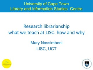University of Cape Town
Library and Information Studies Centre
Research librarianship
what we teach at LISC: how and why
Mary Nassimbeni
LISC, UCT
 