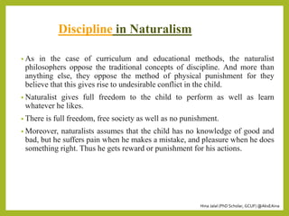 Hina Jalal (PhD Scholar, GCUF) @AksEAina
Discipline in Naturalism
• As in the case of curriculum and educational methods, the naturalist
philosophers oppose the traditional concepts of discipline. And more than
anything else, they oppose the method of physical punishment for they
believe that this gives rise to undesirable conflict in the child.
• Naturalist gives full freedom to the child to perform as well as learn
whatever he likes.
• There is full freedom, free society as well as no punishment.
• Moreover, naturalists assumes that the child has no knowledge of good and
bad, but he suffers pain when he makes a mistake, and pleasure when he does
something right. Thus he gets reward or punishment for his actions.
 