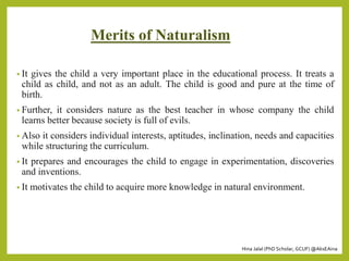 Hina Jalal (PhD Scholar, GCUF) @AksEAina
Merits of Naturalism
• It gives the child a very important place in the educational process. It treats a
child as child, and not as an adult. The child is good and pure at the time of
birth.
• Further, it considers nature as the best teacher in whose company the child
learns better because society is full of evils.
• Also it considers individual interests, aptitudes, inclination, needs and capacities
while structuring the curriculum.
• It prepares and encourages the child to engage in experimentation, discoveries
and inventions.
• It motivates the child to acquire more knowledge in natural environment.
 