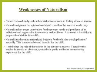 Hina Jalal (PhD Scholar, GCUF) @AksEAina
Weaknesses of Naturalism
• Nature centered study makes the child unsocial with no feeling of social service.
• Naturalism ignores the spiritual world and considers the material world only.
• Naturalism lays stress on solution for the present needs and problems of an
individual and neglects his future needs and problems. As a result it has failed to
prepare the child for future life.
• Naturalism advocates unrestricted freedom for the child to develop himself
naturally. This is undesirable and harmful for the child.
• It minimizes the role of the teacher in the educative process. Therefore the
teacher is merely an observer, sympathetic guide and helps in structuring
experience for the child.
 