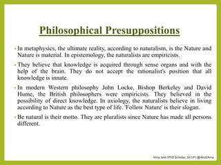 Hina Jalal (PhD Scholar, GCUF) @AksEAina
Philosophical Presuppositions
• In metaphysics, the ultimate reality, according to naturalism, is the Nature and
Nature is material. In epistemology, the naturalists are empiricists.
• They believe that knowledge is acquired through sense organs and with the
help of the brain. They do not accept the rationalist's position that all
knowledge is innate.
• In modern Western philosophy John Locke, Bishop Berkeley and David
Hume, the British philosophers were empiricists. They believed in the
possibility of direct knowledge. In axiology, the naturalists believe in living
according to Nature as the best type of life. 'Follow Nature' is their slogan.
• Be natural is their motto. They are pluralists since Nature has made all persons
different.
 