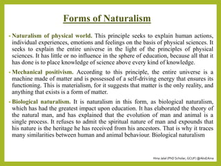 Hina Jalal (PhD Scholar, GCUF) @AksEAina
Forms of Naturalism
• Naturalism of physical world. This principle seeks to explain human actions,
individual experiences, emotions and feelings on the basis of physical sciences. It
seeks to explain the entire universe in the light of the principles of physical
sciences. It has little or no influence in the sphere of education, because all that it
has done is to place knowledge of science above every kind of knowledge.
• Mechanical positivism. According to this principle, the entire universe is a
machine made of matter and is possessed of a self-driving energy that ensures its
functioning. This is materialism, for it suggests that matter is the only reality, and
anything that exists is a form of matter.
• Biological naturalism. It is naturalism in this form, as biological naturalism,
which has had the greatest impact upon education. It has elaborated the theory of
the natural man, and has explained that the evolution of man and animal is a
single process. It refuses to admit the spiritual nature of man and expounds that
his nature is the heritage he has received from his ancestors. That is why it traces
many similarities between human and animal behaviour. Biological naturalism
 