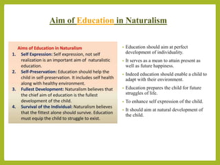 Hina Jalal (PhD Scholar, GCUF) @AksEAina
Aim of Education in Naturalism
• Education should aim at perfect
development of individuality.
• It serves as a mean to attain present as
well as future happiness.
• Indeed education should enable a child to
adapt with their environment.
• Education prepares the child for future
struggles of life.
• To enhance self expression of the child.
• It should aim at natural development of
the child.
 