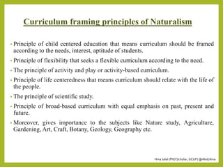 Hina Jalal (PhD Scholar, GCUF) @AksEAina
Curriculum framing principles of Naturalism
• Principle of child centered education that means curriculum should be framed
according to the needs, interest, aptitude of students.
• Principle of flexibility that seeks a flexible curriculum according to the need.
• The principle of activity and play or activity-based curriculum.
• Principle of life centeredness that means curriculum should relate with the life of
the people.
• The principle of scientific study.
• Principle of broad-based curriculum with equal emphasis on past, present and
future.
• Moreover, gives importance to the subjects like Nature study, Agriculture,
Gardening, Art, Craft, Botany, Geology, Geography etc.
 
