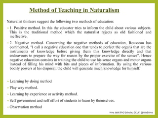 Hina Jalal (PhD Scholar, GCUF) @AksEAina
Method of Teaching in Naturalism
Naturalist thinkers suggest the following two methods of education:
• 1. Positive method. In this the educator tries to inform the child about various subjects.
This is the traditional method which the naturalist rejects as old fashioned and
ineffective.
• 2. Negative method. Concerning the negative methods of education, Rousseau has
commented, "I call a negative education one that tends to perfect the organs that are the
instruments of knowledge before giving them this knowledge directly and that
endeavours to prepare the way for reason by the proper exercise of the senses". Hence
negative education consists in training the child to use his sense organs and motor organs
instead of filling his mind with bits and pieces of information. By using the various
bodily powers at his disposal, the child will generate much knowledge for himself.
• Learning by doing method
• Play way method.
• Learning by experience or activity method.
• Self government and self effort of students to learn by themselves.
• Observation method
 