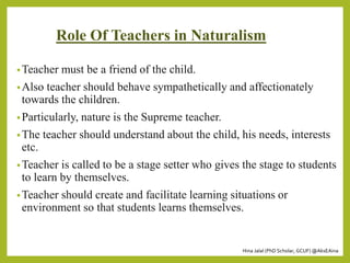 Hina Jalal (PhD Scholar, GCUF) @AksEAina
Role Of Teachers in Naturalism
•Teacher must be a friend of the child.
•Also teacher should behave sympathetically and affectionately
towards the children.
•Particularly, nature is the Supreme teacher.
•The teacher should understand about the child, his needs, interests
etc.
•Teacher is called to be a stage setter who gives the stage to students
to learn by themselves.
•Teacher should create and facilitate learning situations or
environment so that students learns themselves.
 