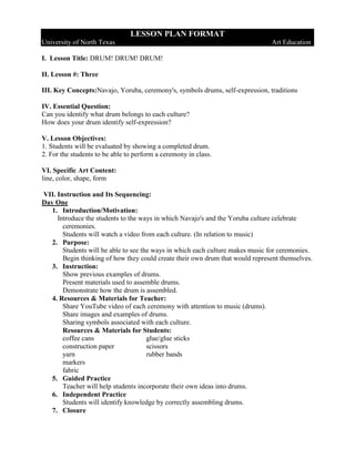 LESSON PLAN FORMAT
University of North Texas                                                      Art Education

I. Lesson Title: DRUM! DRUM! DRUM!

II. Lesson #: Three

III. Key Concepts:Navajo, Yoruba, ceremony's, symbols drums, self-expression, traditions

IV. Essential Question:
Can you identify what drum belongs to each culture?
How does your drum identify self-expression?

V. Lesson Objectives:
1. Students will be evaluated by showing a completed drum.
2. For the students to be able to perform a ceremony in class.

VI. Specific Art Content:
line, color, shape, form

VII. Instruction and Its Sequencing:
Day One
   1. Introduction/Motivation:
     Introduce the students to the ways in which Navajo's and the Yoruba culture celebrate
       ceremonies.
       Students will watch a video from each culture. (In relation to music)
   2. Purpose:
       Students will be able to see the ways in which each culture makes music for ceremonies.
       Begin thinking of how they could create their own drum that would represent themselves.
   3. Instruction:
       Show previous examples of drums.
       Present materials used to assemble drums.
       Demonstrate how the drum is assembled.
   4. Resources & Materials for Teacher:
       Share YouTube video of each ceremony with attention to music (drums).
       Share images and examples of drums.
       Sharing symbols associated with each culture.
       Resources & Materials for Students:
       coffee cans                    glue/glue sticks
       construction paper             scissors
       yarn                           rubber bands
       markers
       fabric
   5. Guided Practice
       Teacher will help students incorporate their own ideas into drums.
   6. Independent Practice
       Students will identify knowledge by correctly assembling drums.
   7. Closure
 