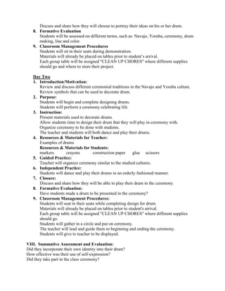 Discuss and share how they will choose to portray their ideas on his or her drum.
   8. Formative Evaluation
      Students will be assessed on different terms, such as: Navajo, Yoruba, ceremony, drum
      making, line and color.
   9. Classroom Management Procedures
      Students will sit in their seats during demonstration.
      Materials will already be placed on tables prior to student’s arrival.
      Each group table will be assigned "CLEAN UP CHORES" where different supplies
      should go and where to store their project.

   Day Two
   1. Introduction/Motivation:
      Review and discuss different ceremonial traditions in the Navajo and Yoruba culture.
      Review symbols that can be used to decorate drum.
   2. Purpose:
      Students will begin and complete designing drums.
      Students will perform a ceremony celebrating life.
   3. Instruction:
      Present materials used to decorate drums.
      Allow students time to design their drum that they will play in ceremony with.
      Organize ceremony to be done with students.
      The teacher and students will both dance and play their drums.
   4. Resources & Materials for Teacher:
      Examples of drums
      Resources & Materials for Students:
      markers        crayons          construction paper    glue scissors
   5. Guided Practice:
      Teacher will organize ceremony similar to the studied cultures.
   6. Independent Practice:
      Students will dance and play their drums in an orderly fashioned manner.
   7. Closure:
      Discuss and share how they will be able to play their drum in the ceremony.
   8. Formative Evaluation:
      Have students made a drum to be presented in the ceremony?
   9. Classroom Management Procedures:
      Students will seat in their seats while completing design for drum.
      Materials will already be placed on tables prior to student's arrival.
      Each group table will be assigned "CLEAN UP CHORES" where different supplies
      should go.
      Students will gather in a circle and put on ceremony.
      The teacher will lead and guide them to beginning and ending the ceremony.
      Students will give to teacher to be displayed.

VIII. Summative Assessment and Evaluation:
Did they incorporate their own identity into their drum?
How effective was their use of self-expression?
Did they take part in the class ceremony?
 