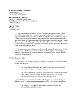X. Interdisciplinary Connections:
History and Art
Navajo and Yoruba Culture

XI. References & Resources:
Images of Yoruba and Navajo drums
YouTube of Navajo & Yoruba playing drums
Library resources

XII. Art TEKS
Art, Grade 4/5
(a) Introduction.

          (1) Four basic strands--perception, creative expression/performance, historical and
          cultural heritage, and critical evaluation--provide broad, unifying structures for
          organizing the knowledge and skills students are expected to acquire. Students rely on
          their perceptions of the environment, developed through increasing visual awareness
          and sensitivity to surroundings, memory, imagination, and life experiences, as a source
          for creating artworks. They express their thoughts and ideas creatively, while
          challenging their imagination, fostering reflective thinking, and developing disciplined
          effort and problem-solving skills.

          (2) By analyzing artistic styles and historical periods students develop respect for the
          traditions and contributions of diverse cultures. Students respond to and analyze
          artworks, thus contributing to the development of lifelong skills of making informed
          judgments and evaluations.

(b) Knowledge and skills.

          (1) Perception. The student develops and organizes ideas from the environment. The
          student is expected to:

                    (A) communicate ideas about self, family, school, and community, using
                    sensory knowledge and life experiences; and

                    (B) choose appropriate vocabulary to discuss the use of art elements such as
                    color, texture, form, line, space, and value and art principles such as
                    emphasis, pattern, rhythm, balance, proportion, and unity.

          (2) Creative expression/performance. The student expresses ideas through original
          artworks, using a variety of media with appropriate skill. The student is expected to:

                    (A) integrate a variety of ideas about self, life events, family, and
                    community in original artworks;
 
