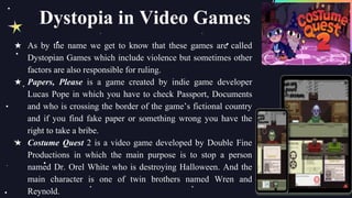 ★ As by the name we get to know that these games are called
Dystopian Games which include violence but sometimes other
factors are also responsible for ruling.
★ Papers, Please is a game created by indie game developer
Lucas Pope in which you have to check Passport, Documents
and who is crossing the border of the game’s fictional country
and if you find fake paper or something wrong you have the
right to take a bribe.
★ Costume Quest 2 is a video game developed by Double Fine
Productions in which the main purpose is to stop a person
named Dr. Orel White who is destroying Halloween. And the
main character is one of twin brothers named Wren and
Reynold.
Dystopia in Video Games
 