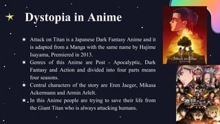 ★ Attack on Titan is a Japanese Dark Fantasy Anime and it
is adapted from a Manga with the same name by Hajime
Isayama, Premiered in 2013.
★ Genres of this Anime are Post - Apocalyptic, Dark
Fantasy and Action and divided into four parts means
four seasons.
★ Central characters of the story are Eren Jaeger, Mikasa
Ackermann and Armin Arlelt.
★ In this Anime people are trying to save their life from
the Giant Titan who is always attacking humans.
Dystopia in Anime
 