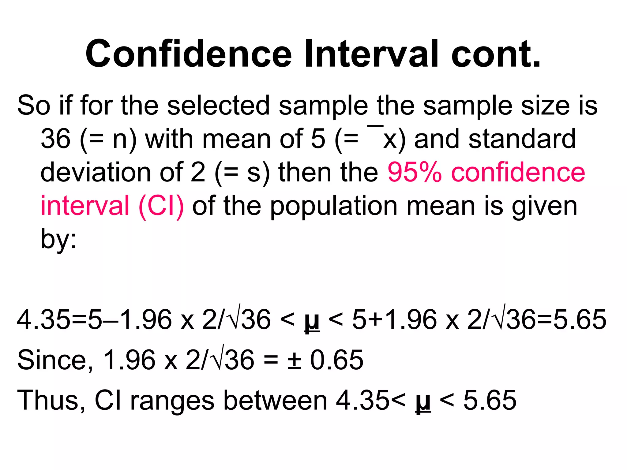 Confidence Interval cont.
So if for the selected sample the sample size is
36 (= n) with mean of 5 (= ¯x) and standard
deviation of 2 (= s) then the 95% confidence
interval (CI) of the population mean is given
by:
4.35=5–1.96 x 2/√36 < µ < 5+1.96 x 2/√36=5.65
Since, 1.96 x 2/√36 = ± 0.65
Thus, CI ranges between 4.35< µ < 5.65
 