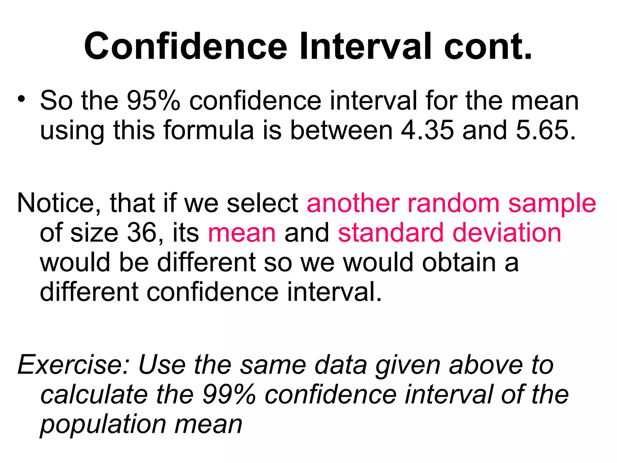Confidence Interval cont.
• So the 95% confidence interval for the mean
using this formula is between 4.35 and 5.65.
Notice, that if we select another random sample
of size 36, its mean and standard deviation
would be different so we would obtain a
different confidence interval.
Exercise: Use the same data given above to
calculate the 99% confidence interval of the
population mean
 