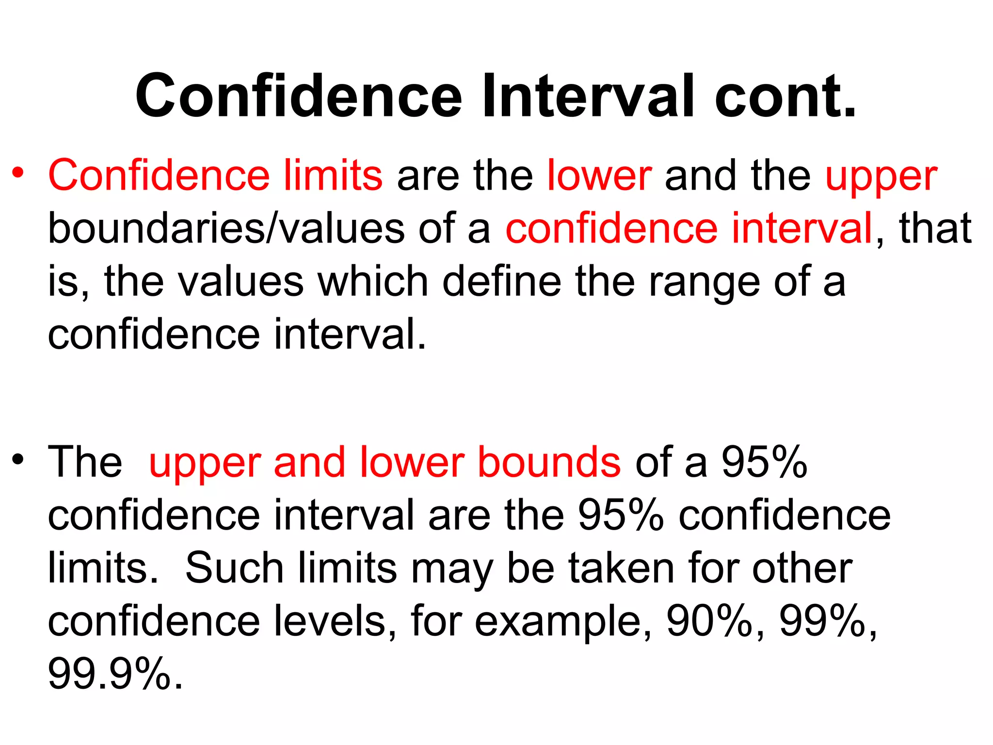 Confidence Interval cont.
• Confidence limits are the lower and the upper
boundaries/values of a confidence interval, that
is, the values which define the range of a
confidence interval.
• The upper and lower bounds of a 95%
confidence interval are the 95% confidence
limits. Such limits may be taken for other
confidence levels, for example, 90%, 99%,
99.9%.
 