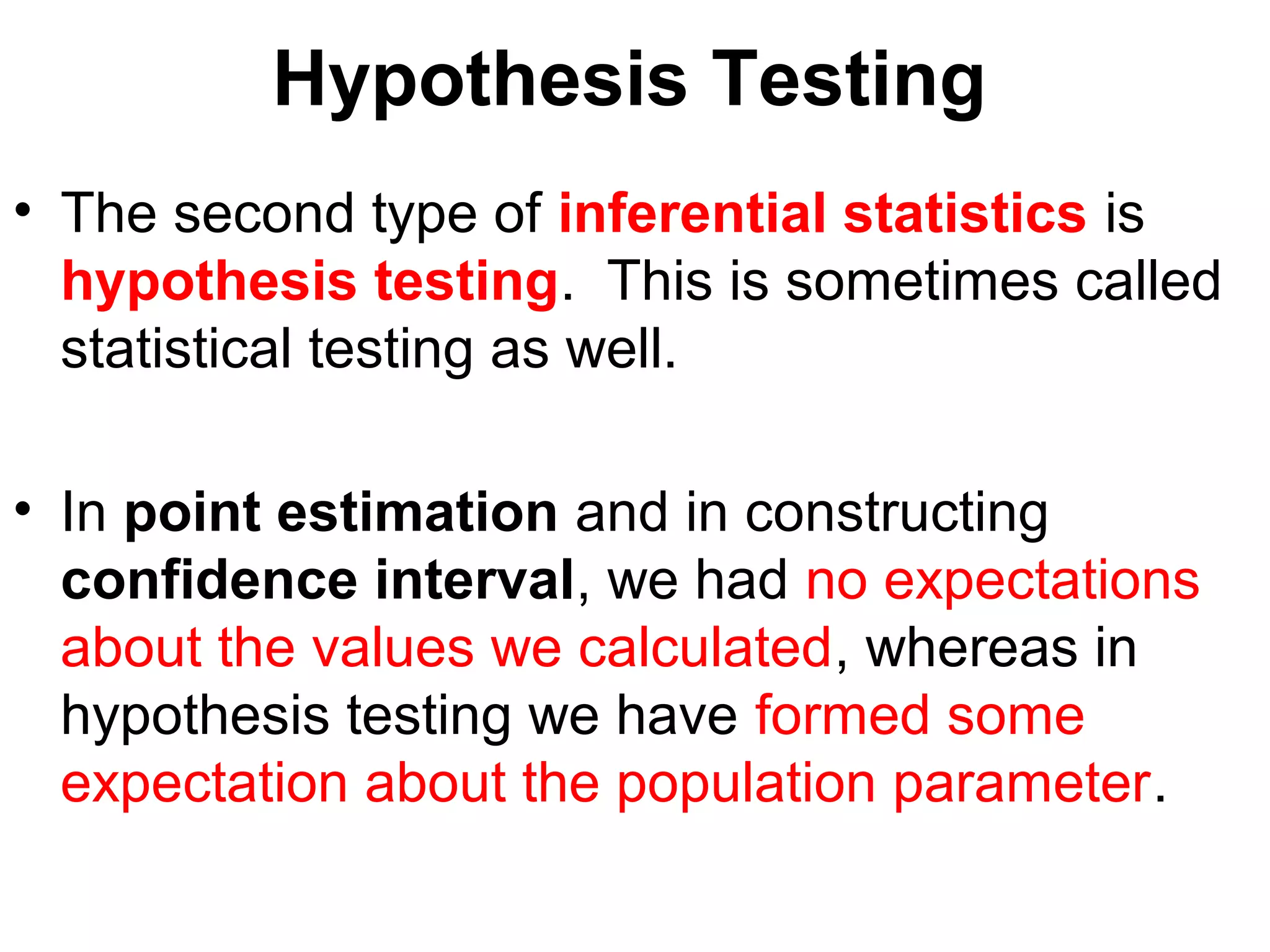 Hypothesis Testing
• The second type of inferential statistics is
hypothesis testing. This is sometimes called
statistical testing as well.
• In point estimation and in constructing
confidence interval, we had no expectations
about the values we calculated, whereas in
hypothesis testing we have formed some
expectation about the population parameter.
 