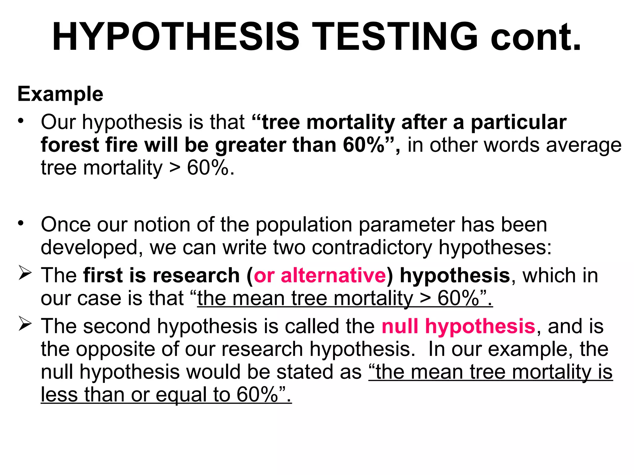 HYPOTHESIS TESTING cont.
Example
• Our hypothesis is that “tree mortality after a particular
forest fire will be greater than 60%”, in other words average
tree mortality > 60%.
• Once our notion of the population parameter has been
developed, we can write two contradictory hypotheses:
 The first is research (or alternative) hypothesis, which in
our case is that “the mean tree mortality > 60%”.
 The second hypothesis is called the null hypothesis, and is
the opposite of our research hypothesis. In our example, the
null hypothesis would be stated as “the mean tree mortality is
less than or equal to 60%”.
 