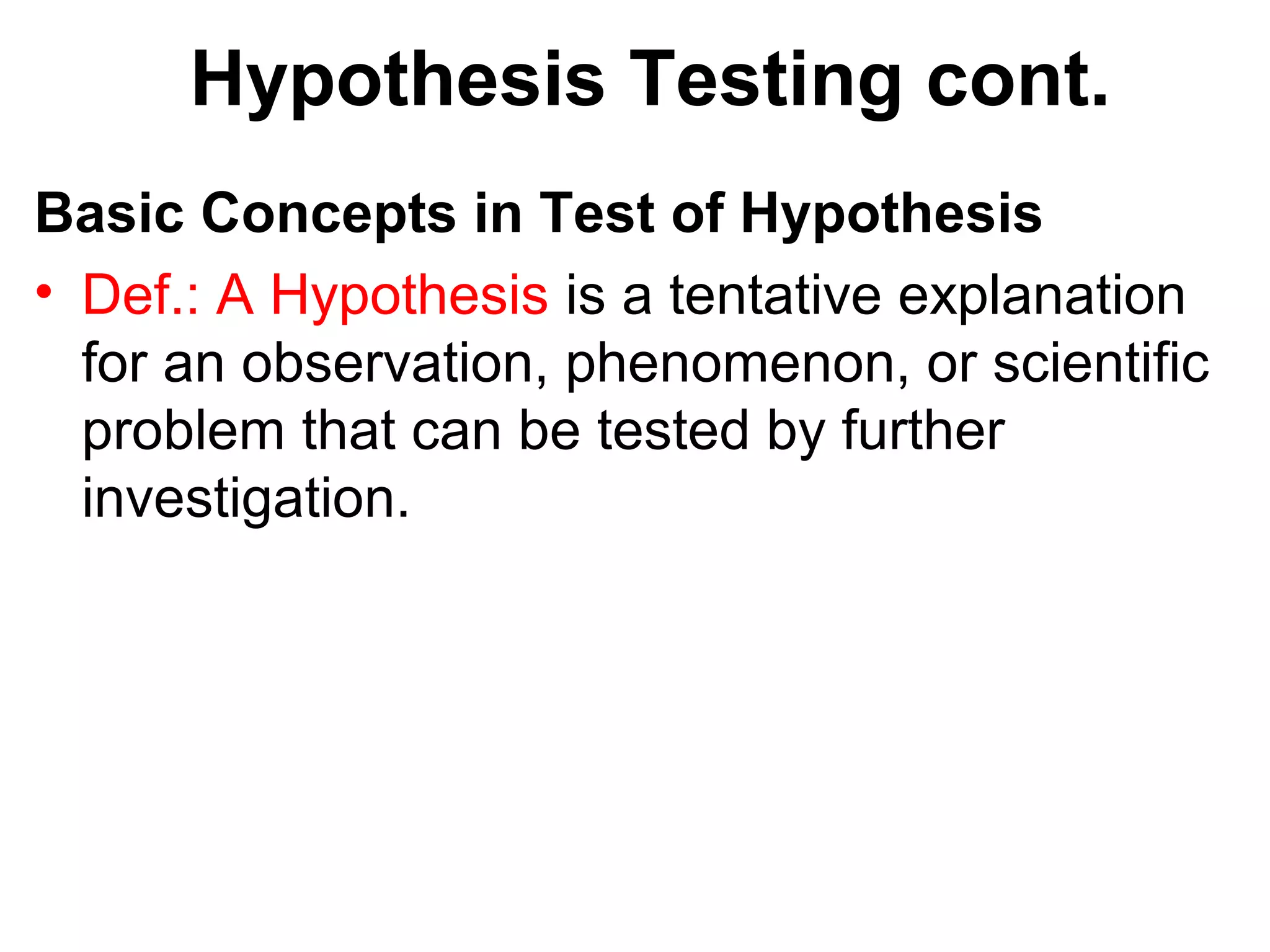 Hypothesis Testing cont.
Basic Concepts in Test of Hypothesis
• Def.: A Hypothesis is a tentative explanation
for an observation, phenomenon, or scientific
problem that can be tested by further
investigation.
 