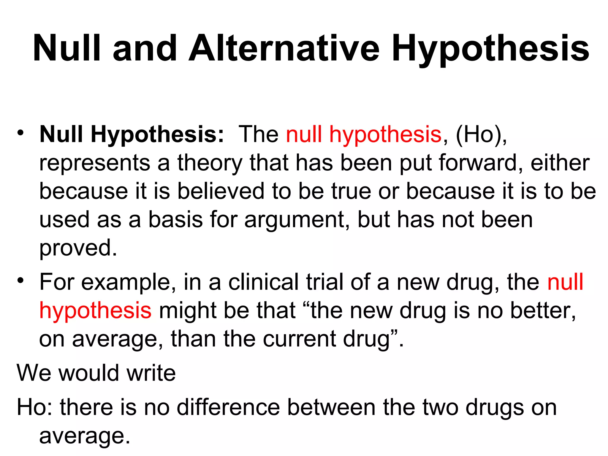 Null and Alternative Hypothesis
• Null Hypothesis: The null hypothesis, (Ho),
represents a theory that has been put forward, either
because it is believed to be true or because it is to be
used as a basis for argument, but has not been
proved.
• For example, in a clinical trial of a new drug, the null
hypothesis might be that “the new drug is no better,
on average, than the current drug”.
We would write
Ho: there is no difference between the two drugs on
average.
 