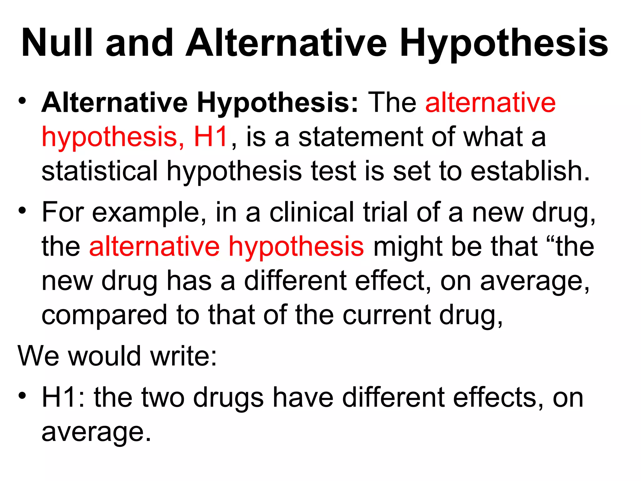 Null and Alternative Hypothesis
• Alternative Hypothesis: The alternative
hypothesis, H1, is a statement of what a
statistical hypothesis test is set to establish.
• For example, in a clinical trial of a new drug,
the alternative hypothesis might be that “the
new drug has a different effect, on average,
compared to that of the current drug,
We would write:
• H1: the two drugs have different effects, on
average.
 