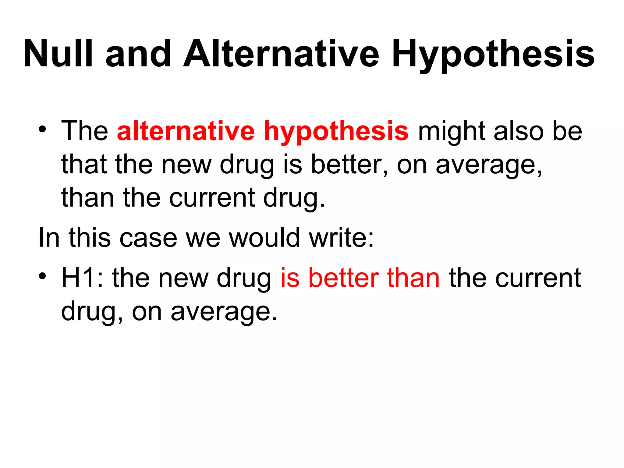 Null and Alternative Hypothesis
• The alternative hypothesis might also be
that the new drug is better, on average,
than the current drug.
In this case we would write:
• H1: the new drug is better than the current
drug, on average.
 