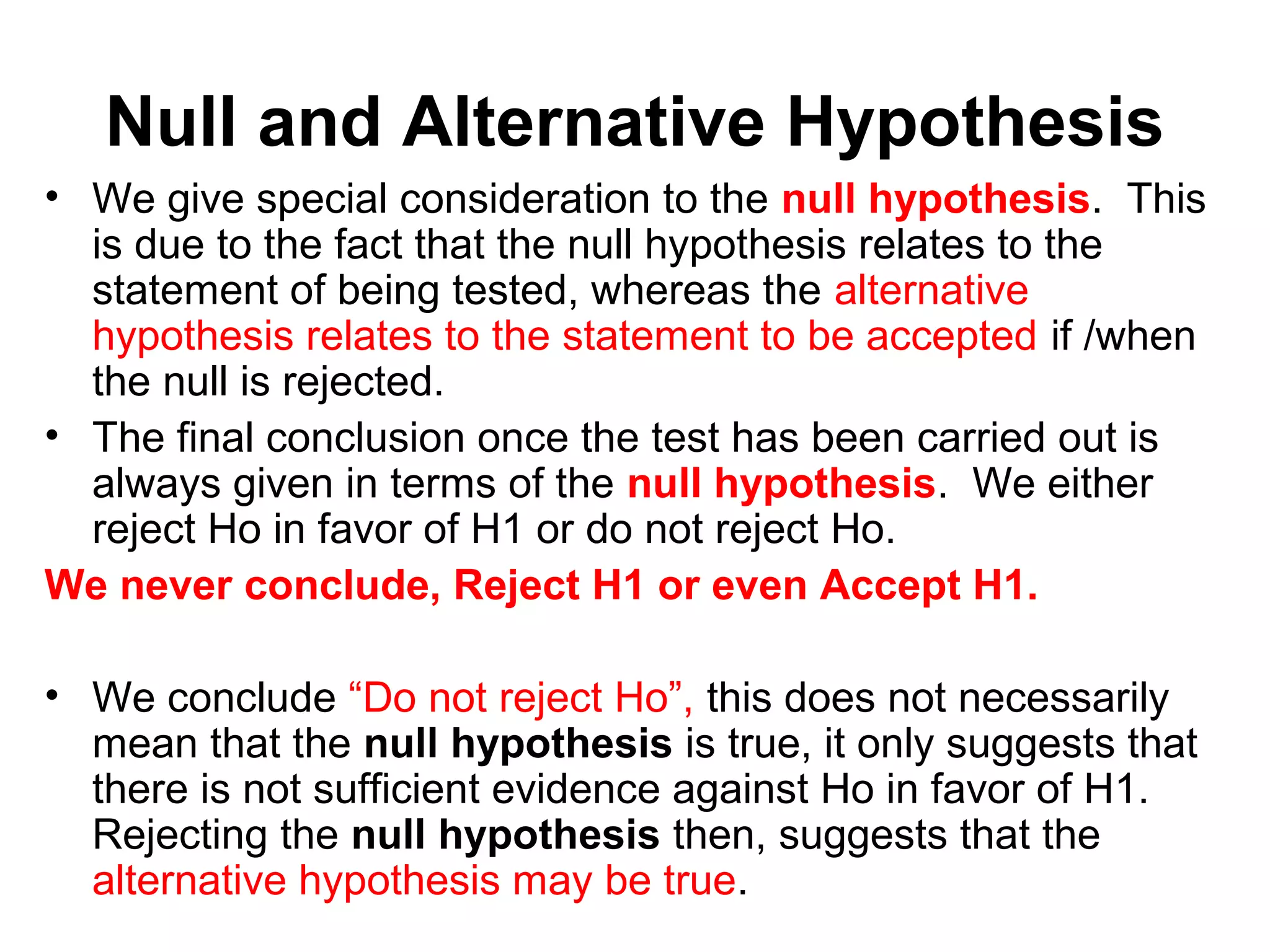 Null and Alternative Hypothesis
• We give special consideration to the null hypothesis. This
is due to the fact that the null hypothesis relates to the
statement of being tested, whereas the alternative
hypothesis relates to the statement to be accepted if /when
the null is rejected.
• The final conclusion once the test has been carried out is
always given in terms of the null hypothesis. We either
reject Ho in favor of H1 or do not reject Ho.
We never conclude, Reject H1 or even Accept H1.
• We conclude “Do not reject Ho”, this does not necessarily
mean that the null hypothesis is true, it only suggests that
there is not sufficient evidence against Ho in favor of H1.
Rejecting the null hypothesis then, suggests that the
alternative hypothesis may be true.
 