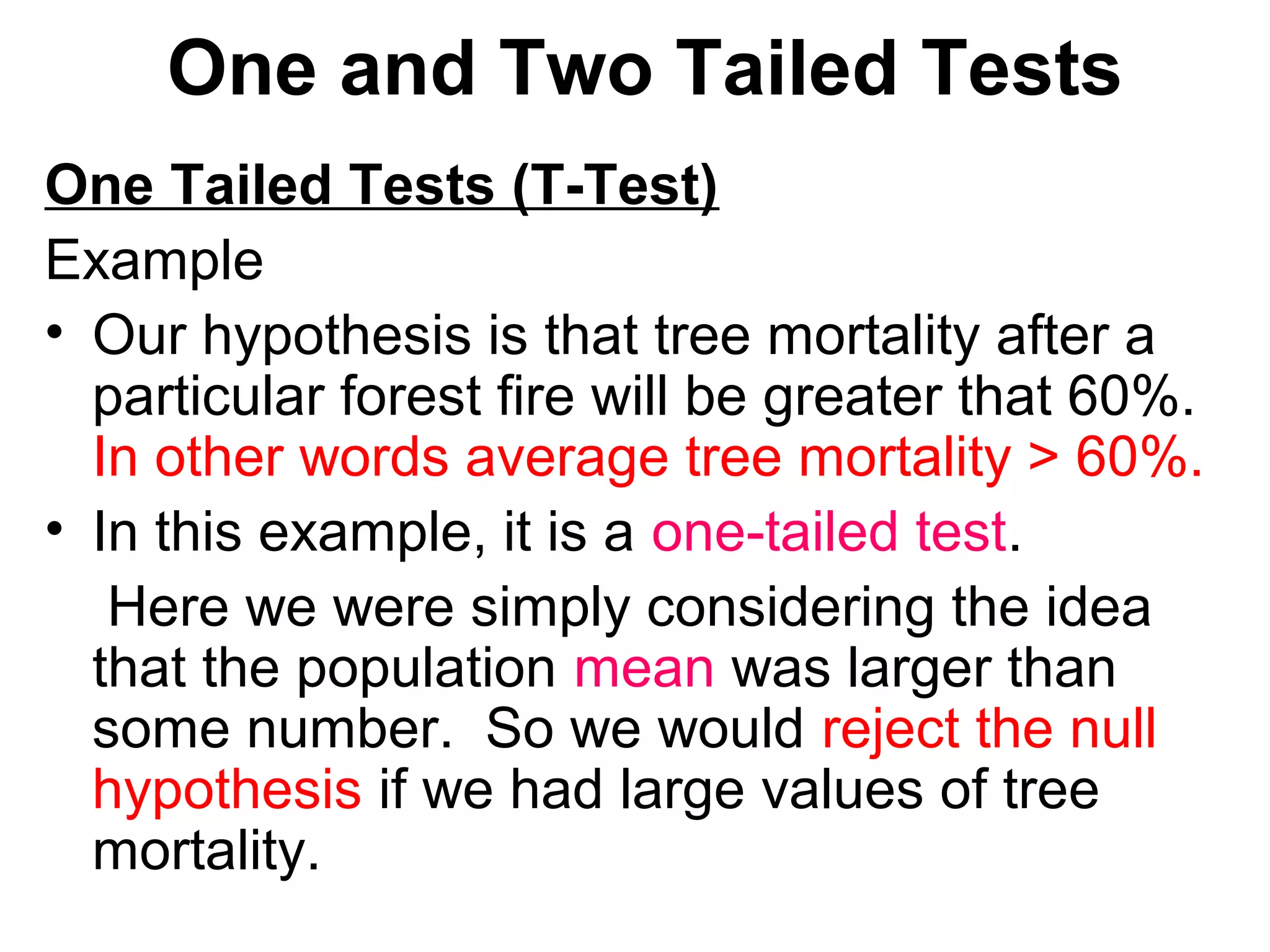 One and Two Tailed Tests
One Tailed Tests (T-Test)
Example
• Our hypothesis is that tree mortality after a
particular forest fire will be greater that 60%.
In other words average tree mortality > 60%.
• In this example, it is a one-tailed test.
Here we were simply considering the idea
that the population mean was larger than
some number. So we would reject the null
hypothesis if we had large values of tree
mortality.
 