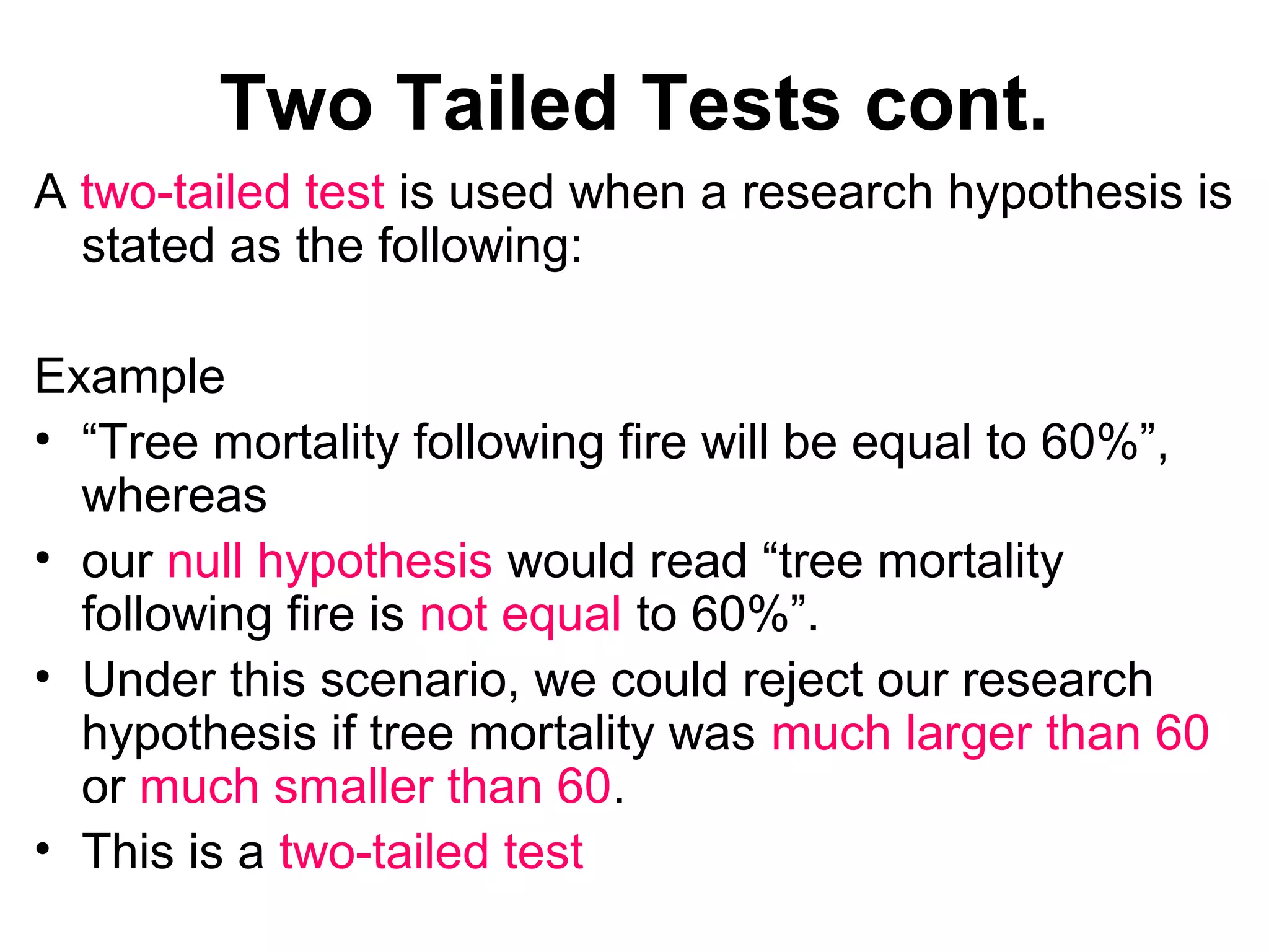 Two Tailed Tests cont.
A two-tailed test is used when a research hypothesis is
stated as the following:
Example
• “Tree mortality following fire will be equal to 60%”,
whereas
• our null hypothesis would read “tree mortality
following fire is not equal to 60%”.
• Under this scenario, we could reject our research
hypothesis if tree mortality was much larger than 60
or much smaller than 60.
• This is a two-tailed test
 