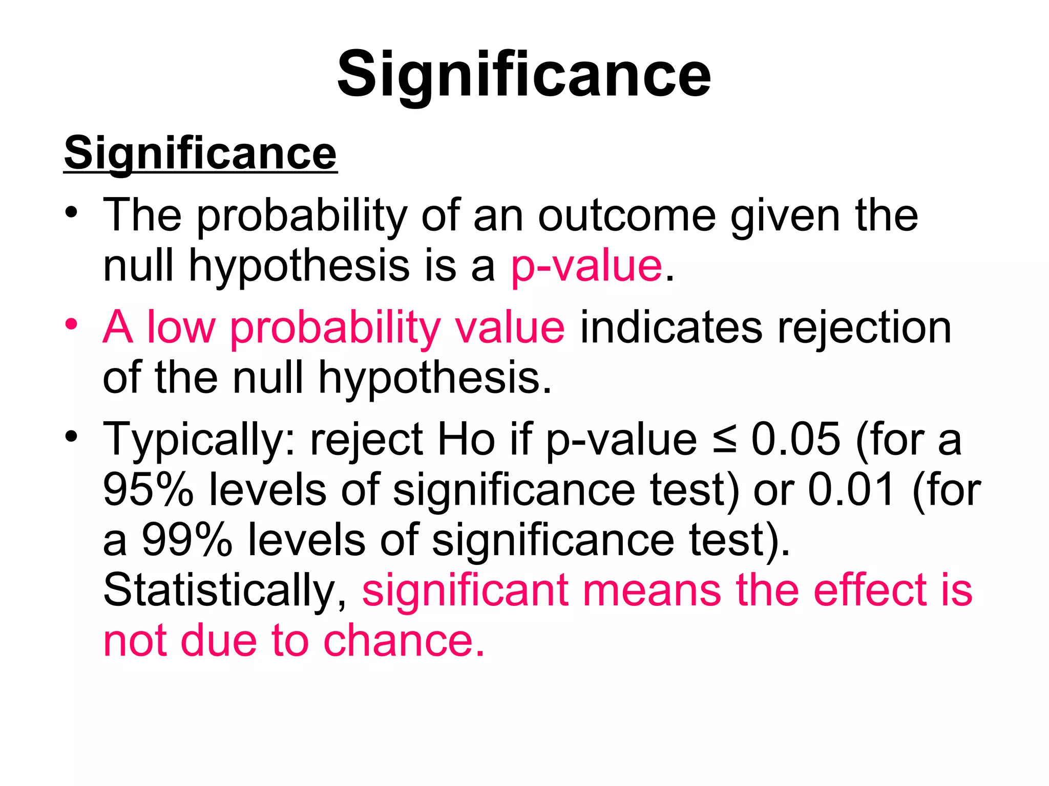 Significance
Significance
• The probability of an outcome given the
null hypothesis is a p-value.
• A low probability value indicates rejection
of the null hypothesis.
• Typically: reject Ho if p-value ≤ 0.05 (for a
95% levels of significance test) or 0.01 (for
a 99% levels of significance test).
Statistically, significant means the effect is
not due to chance.
 
