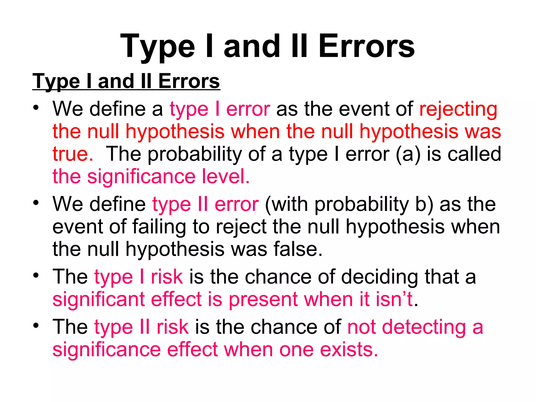Type I and II Errors
Type I and II Errors
• We define a type I error as the event of rejecting
the null hypothesis when the null hypothesis was
true. The probability of a type I error (a) is called
the significance level.
• We define type II error (with probability b) as the
event of failing to reject the null hypothesis when
the null hypothesis was false.
• The type I risk is the chance of deciding that a
significant effect is present when it isn’t.
• The type II risk is the chance of not detecting a
significance effect when one exists.
 