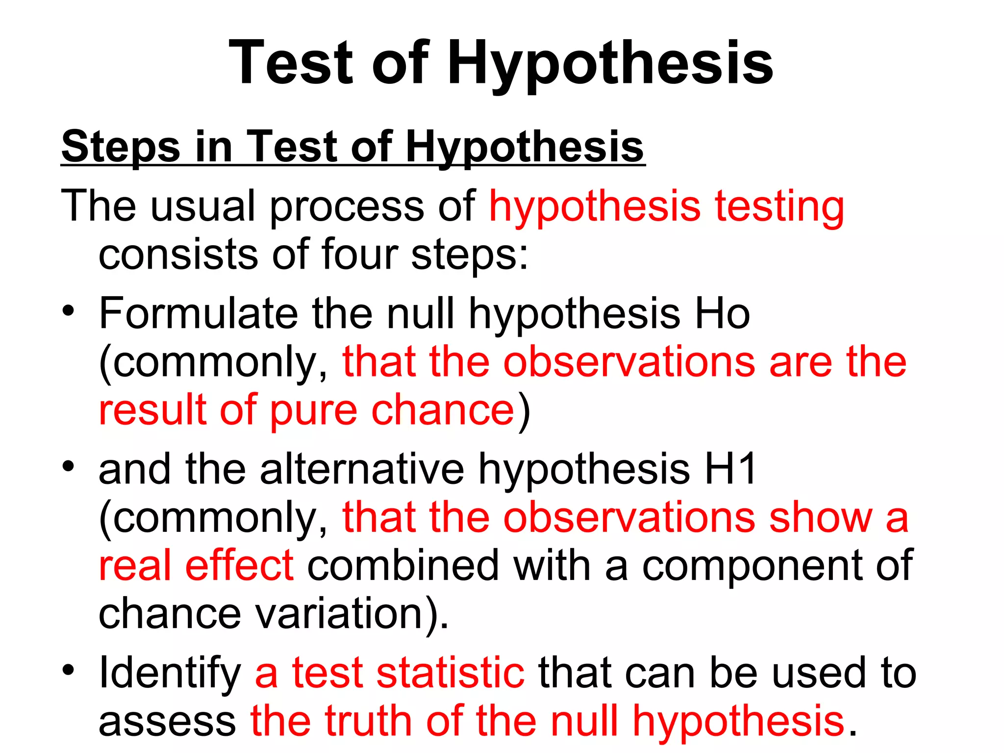 Test of Hypothesis
Steps in Test of Hypothesis
The usual process of hypothesis testing
consists of four steps:
• Formulate the null hypothesis Ho
(commonly, that the observations are the
result of pure chance)
• and the alternative hypothesis H1
(commonly, that the observations show a
real effect combined with a component of
chance variation).
• Identify a test statistic that can be used to
assess the truth of the null hypothesis.
 