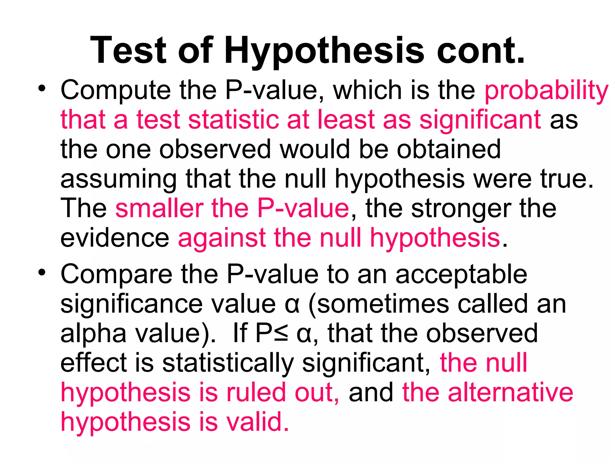 Test of Hypothesis cont.
• Compute the P-value, which is the probability
that a test statistic at least as significant as
the one observed would be obtained
assuming that the null hypothesis were true.
The smaller the P-value, the stronger the
evidence against the null hypothesis.
• Compare the P-value to an acceptable
significance value α (sometimes called an
alpha value). If P≤ α, that the observed
effect is statistically significant, the null
hypothesis is ruled out, and the alternative
hypothesis is valid.
 