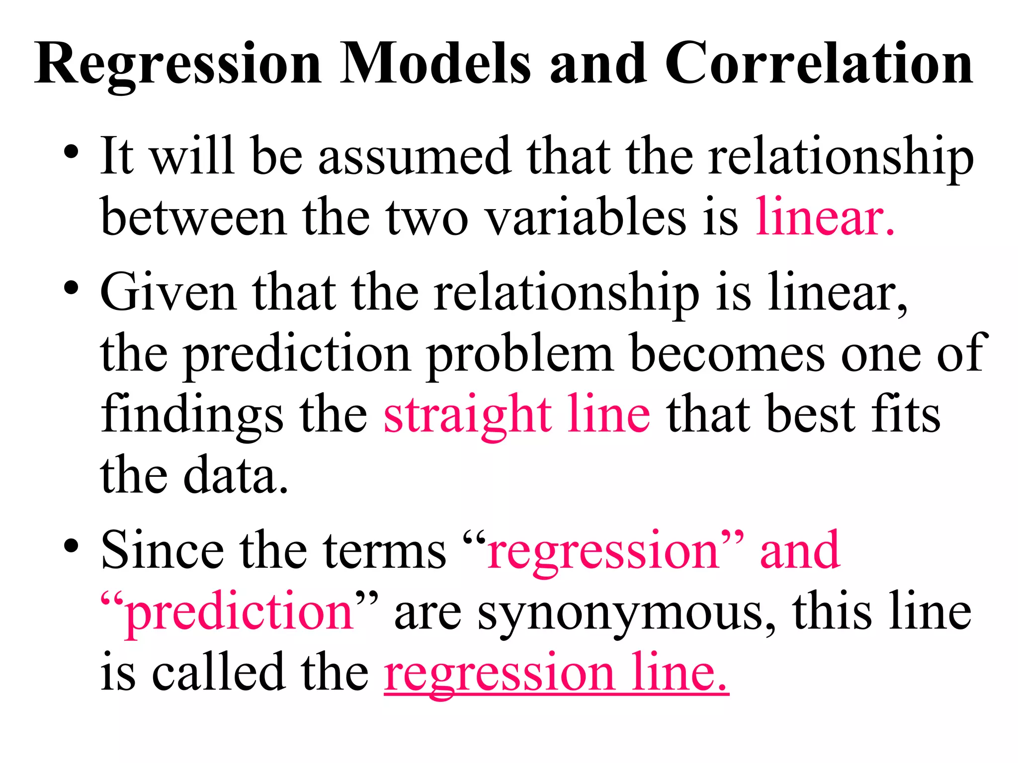 Regression Models and Correlation
• It will be assumed that the relationship
between the two variables is linear.
• Given that the relationship is linear,
the prediction problem becomes one of
findings the straight line that best fits
the data.
• Since the terms “regression” and
“prediction” are synonymous, this line
is called the regression line.
 