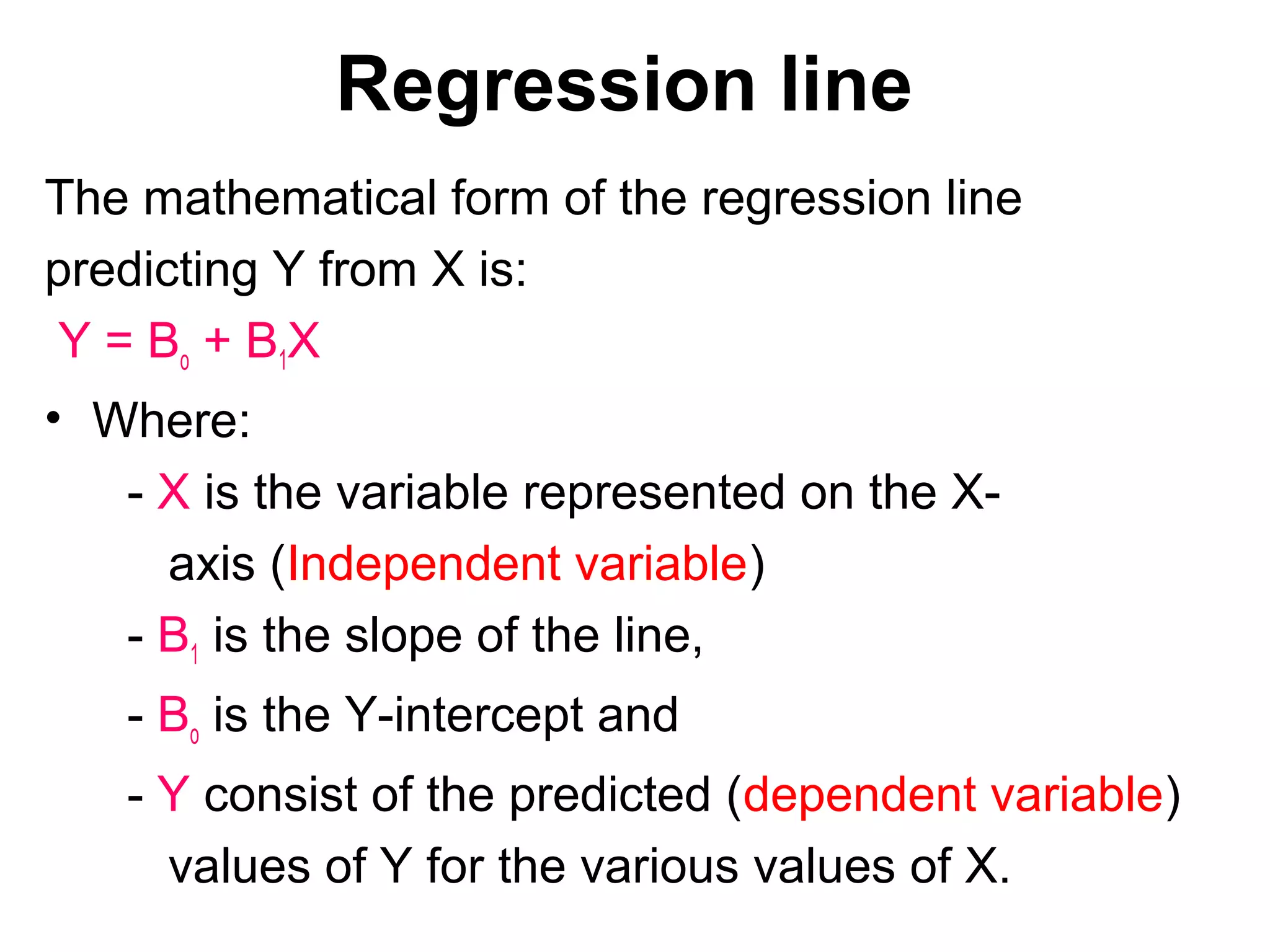Regression line
The mathematical form of the regression line
predicting Y from X is:
Y = Bo + B1X
• Where:
- X is the variable represented on the X-
axis (Independent variable)
- B1 is the slope of the line,
- Bo is the Y-intercept and
- Y consist of the predicted (dependent variable)
values of Y for the various values of X.
 