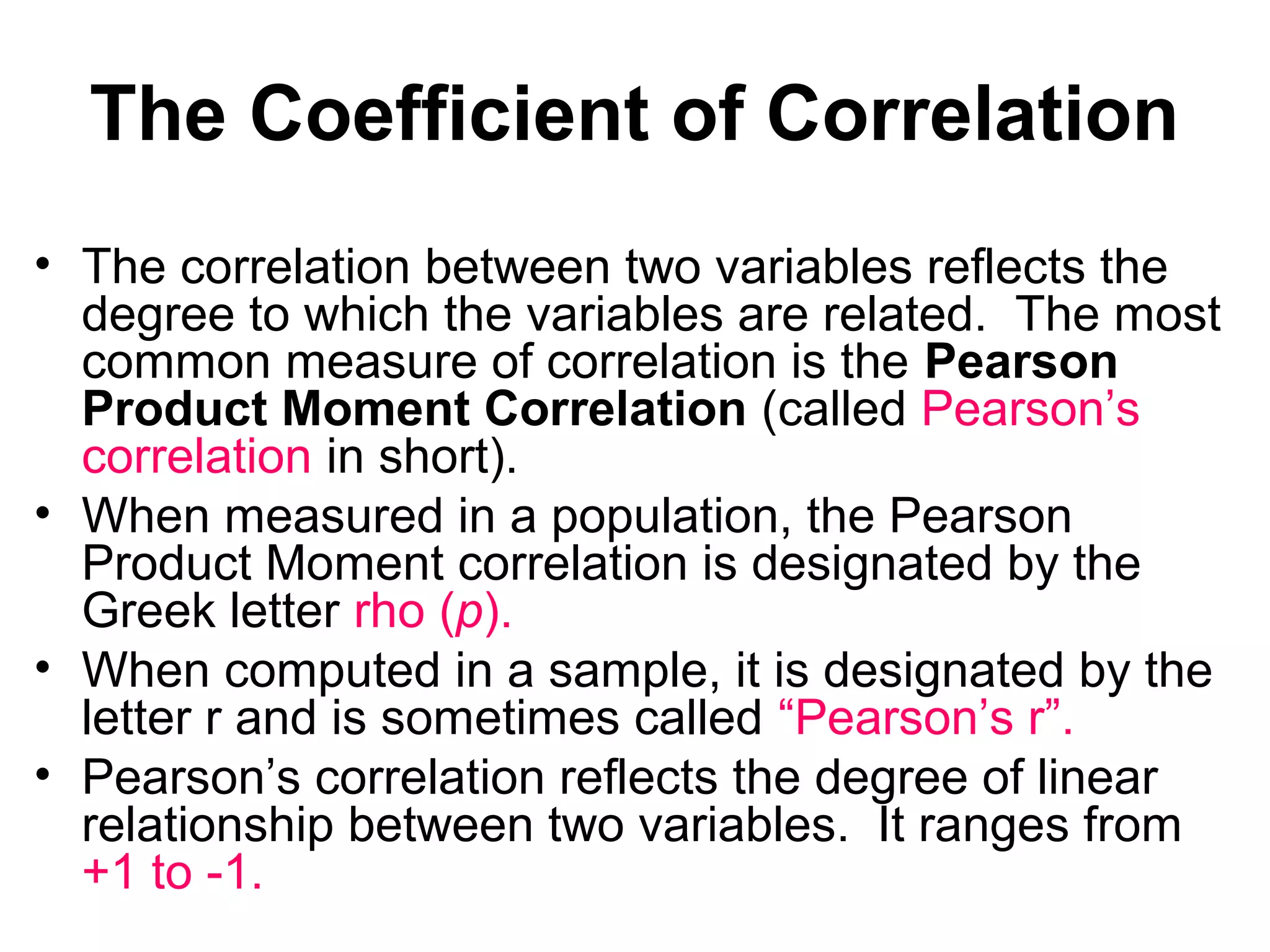 The Coefficient of Correlation
• The correlation between two variables reflects the
degree to which the variables are related. The most
common measure of correlation is the Pearson
Product Moment Correlation (called Pearson’s
correlation in short).
• When measured in a population, the Pearson
Product Moment correlation is designated by the
Greek letter rho (p).
• When computed in a sample, it is designated by the
letter r and is sometimes called “Pearson’s r”.
• Pearson’s correlation reflects the degree of linear
relationship between two variables. It ranges from
+1 to -1.
 