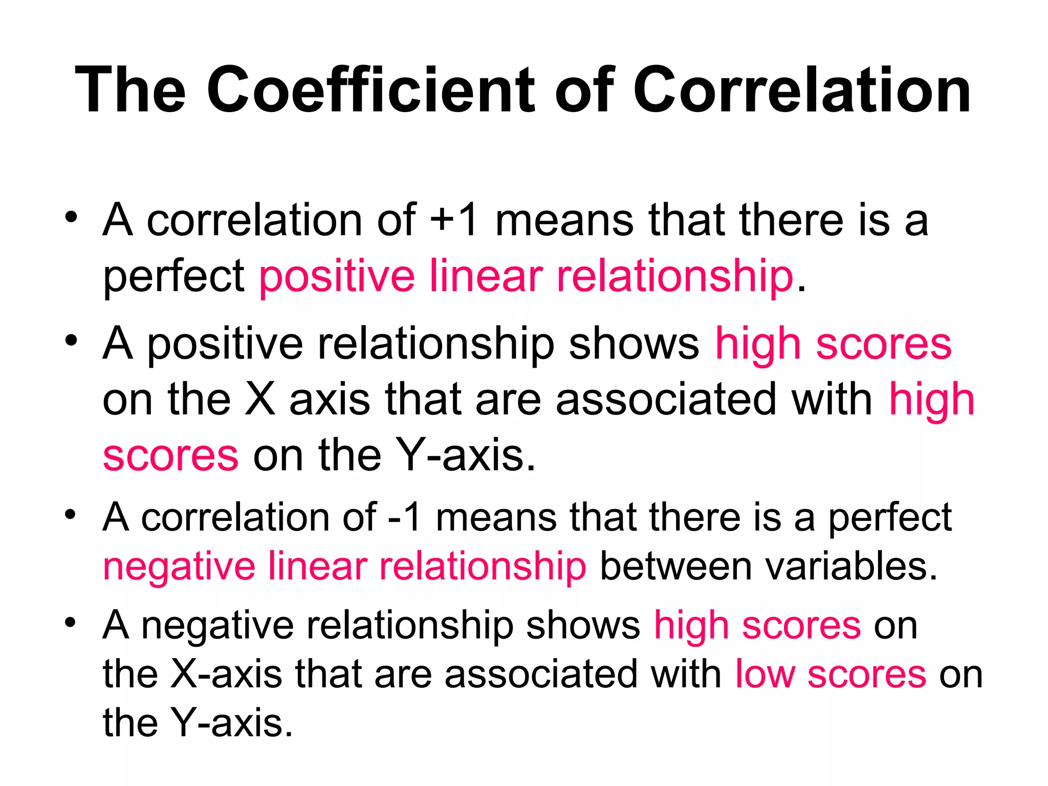 The Coefficient of Correlation
• A correlation of +1 means that there is a
perfect positive linear relationship.
• A positive relationship shows high scores
on the X axis that are associated with high
scores on the Y-axis.
• A correlation of -1 means that there is a perfect
negative linear relationship between variables.
• A negative relationship shows high scores on
the X-axis that are associated with low scores on
the Y-axis.
 