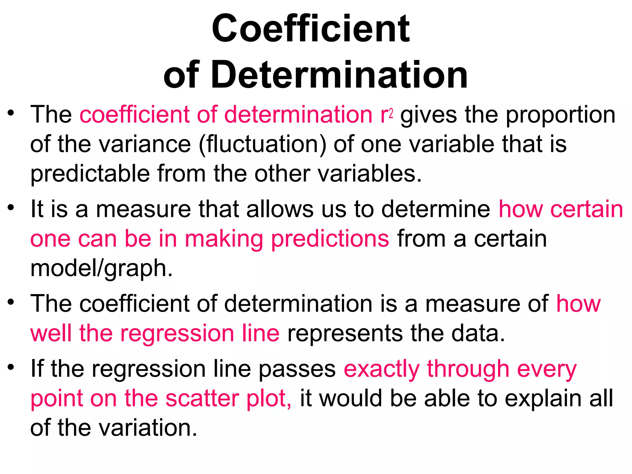 Coefficient
of Determination
• The coefficient of determination r2 gives the proportion
of the variance (fluctuation) of one variable that is
predictable from the other variables.
• It is a measure that allows us to determine how certain
one can be in making predictions from a certain
model/graph.
• The coefficient of determination is a measure of how
well the regression line represents the data.
• If the regression line passes exactly through every
point on the scatter plot, it would be able to explain all
of the variation.
 