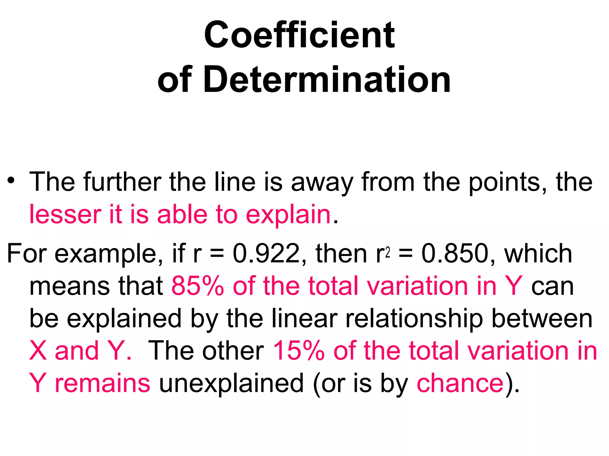 Coefficient
of Determination
• The further the line is away from the points, the
lesser it is able to explain.
For example, if r = 0.922, then r2 = 0.850, which
means that 85% of the total variation in Y can
be explained by the linear relationship between
X and Y. The other 15% of the total variation in
Y remains unexplained (or is by chance).
 