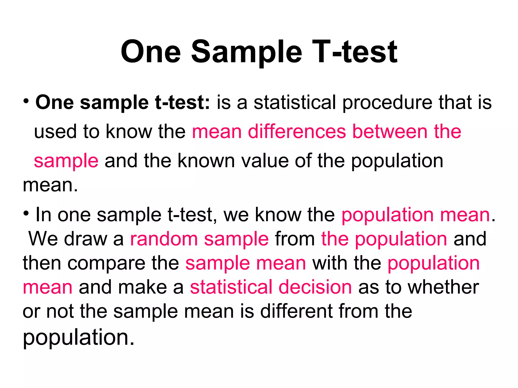 One Sample T-test
• One sample t-test: is a statistical procedure that is
used to know the mean differences between the
sample and the known value of the population
mean.
• In one sample t-test, we know the population mean.
We draw a random sample from the population and
then compare the sample mean with the population
mean and make a statistical decision as to whether
or not the sample mean is different from the
population.
 