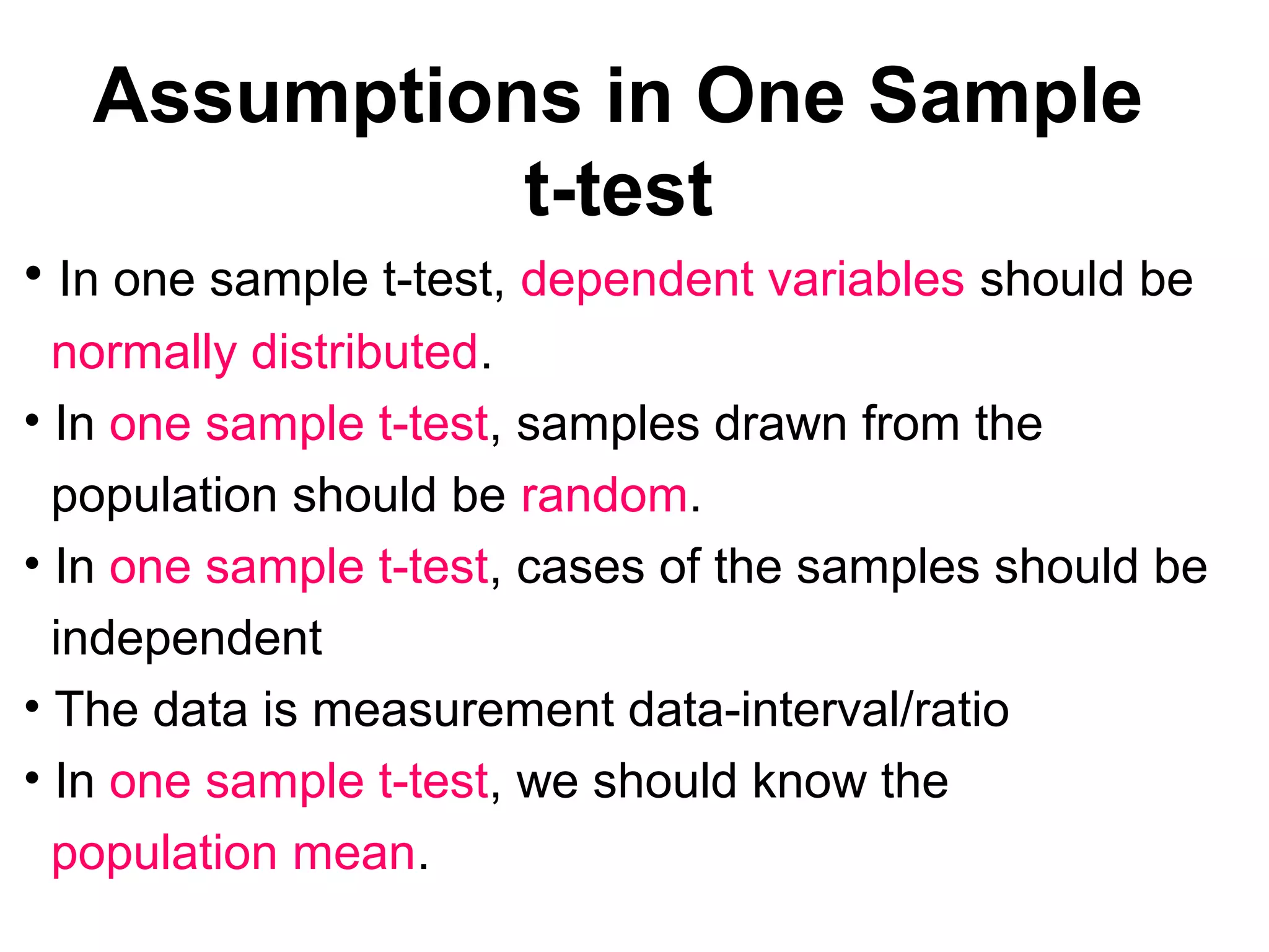 Assumptions in One Sample
t-test
• In one sample t-test, dependent variables should be
normally distributed.
• In one sample t-test, samples drawn from the
population should be random.
• In one sample t-test, cases of the samples should be
independent
• The data is measurement data-interval/ratio
• In one sample t-test, we should know the
population mean.
 