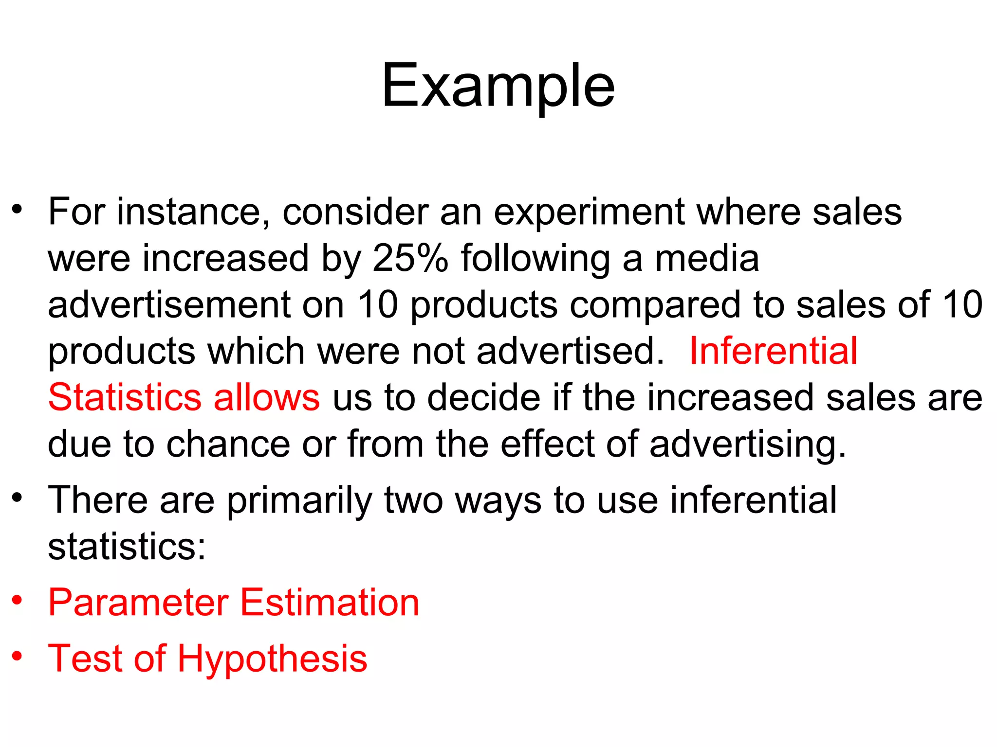Example
• For instance, consider an experiment where sales
were increased by 25% following a media
advertisement on 10 products compared to sales of 10
products which were not advertised. Inferential
Statistics allows us to decide if the increased sales are
due to chance or from the effect of advertising.
• There are primarily two ways to use inferential
statistics:
• Parameter Estimation
• Test of Hypothesis
 