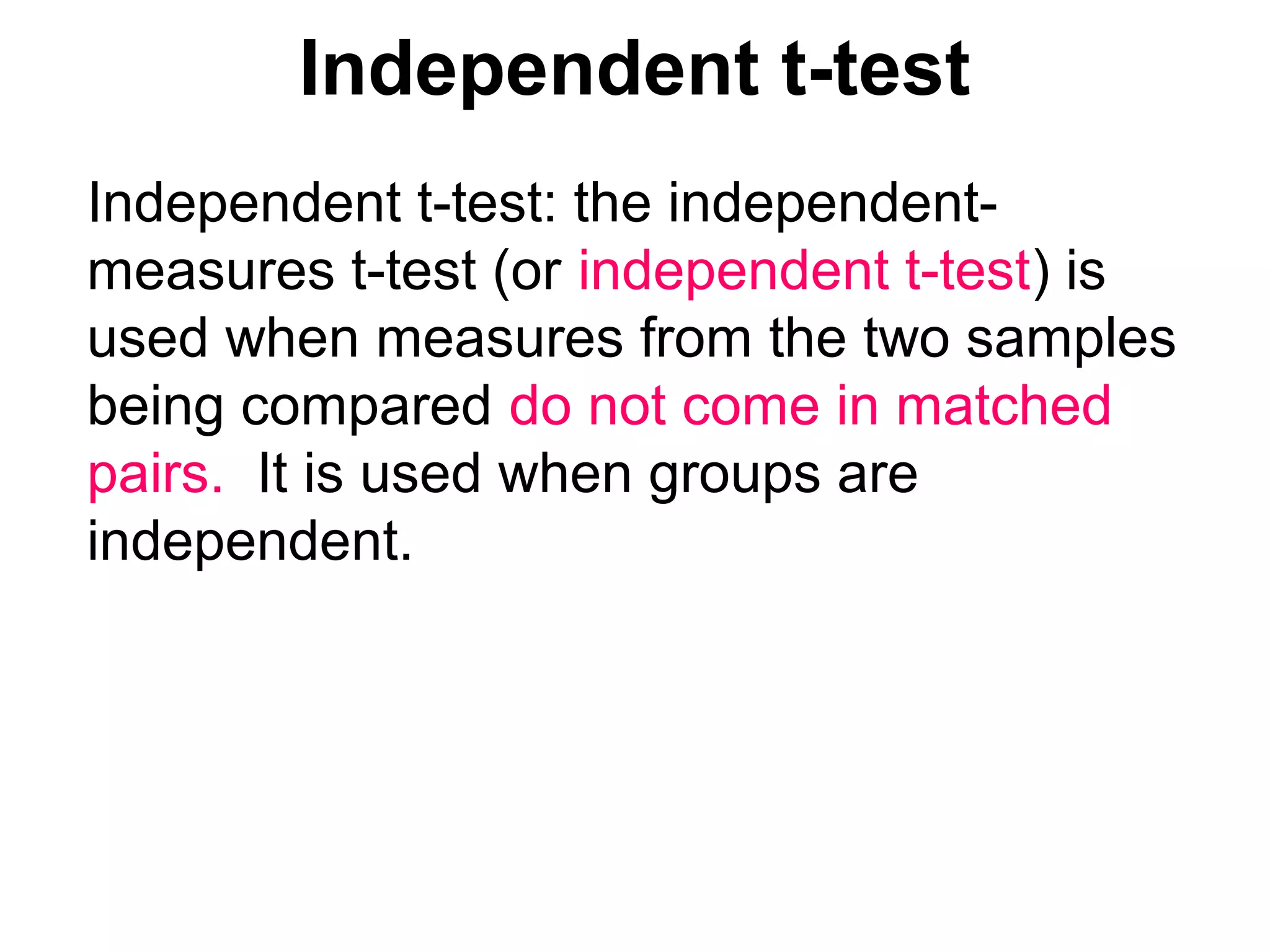 Independent t-test
Independent t-test: the independent-
measures t-test (or independent t-test) is
used when measures from the two samples
being compared do not come in matched
pairs. It is used when groups are
independent.
 