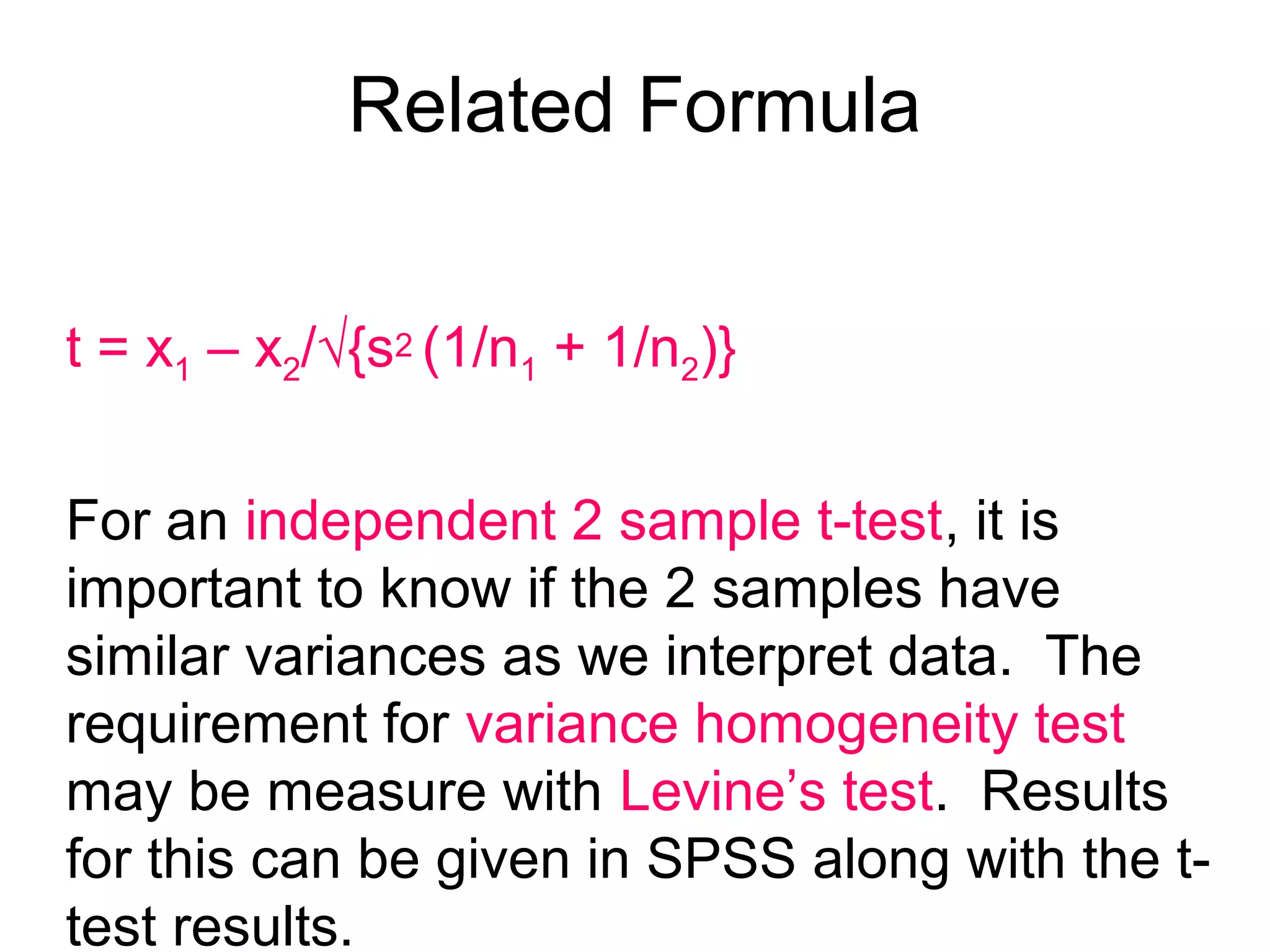 Related Formula
t = x1 – x2/√{s2 (1/n1 + 1/n2)}
For an independent 2 sample t-test, it is
important to know if the 2 samples have
similar variances as we interpret data. The
requirement for variance homogeneity test
may be measure with Levine’s test. Results
for this can be given in SPSS along with the t-
test results.
 