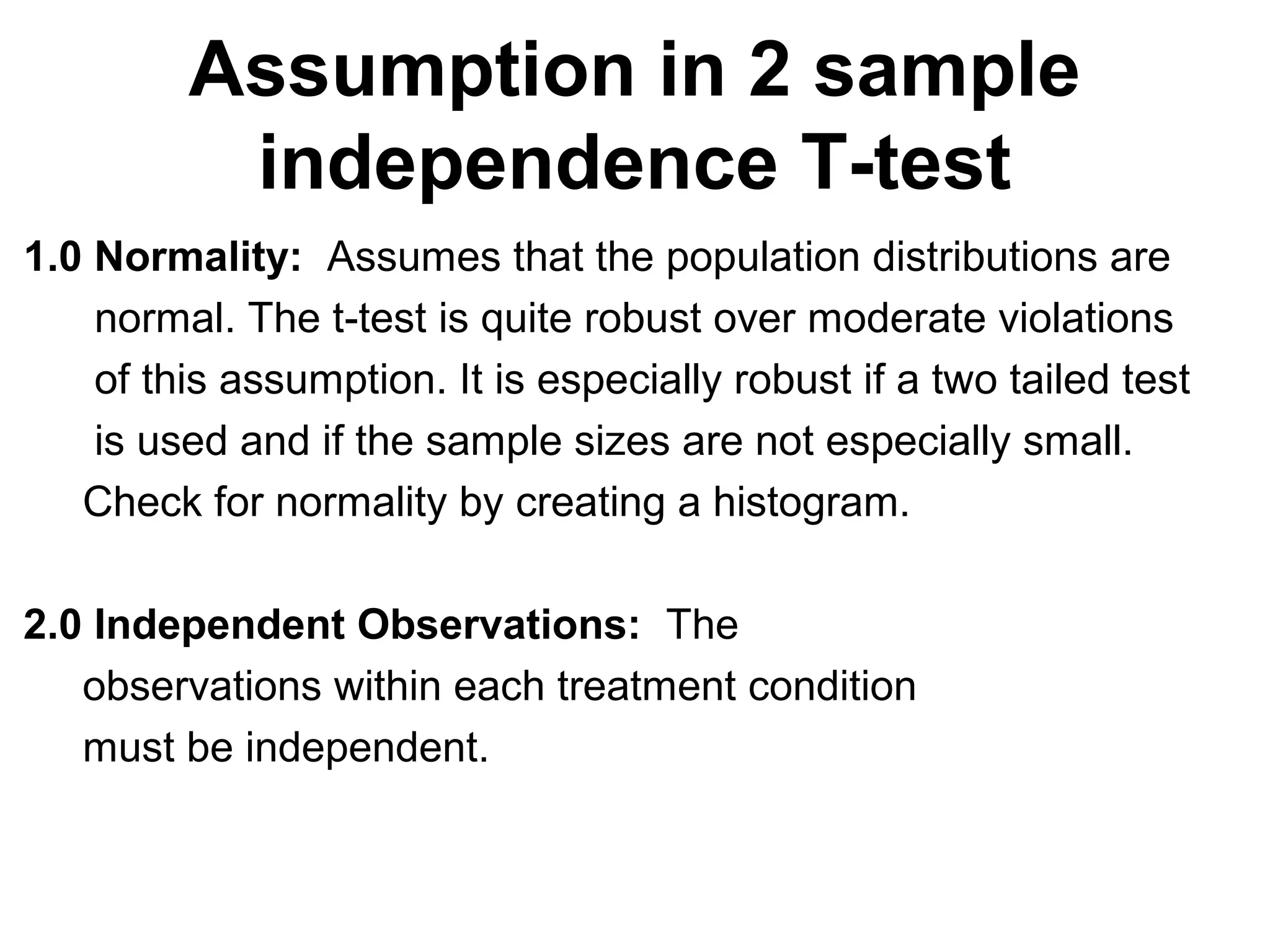 Assumption in 2 sample
independence T-test
1.0 Normality: Assumes that the population distributions are
normal. The t-test is quite robust over moderate violations
of this assumption. It is especially robust if a two tailed test
is used and if the sample sizes are not especially small.
Check for normality by creating a histogram.
2.0 Independent Observations: The
observations within each treatment condition
must be independent.
 
