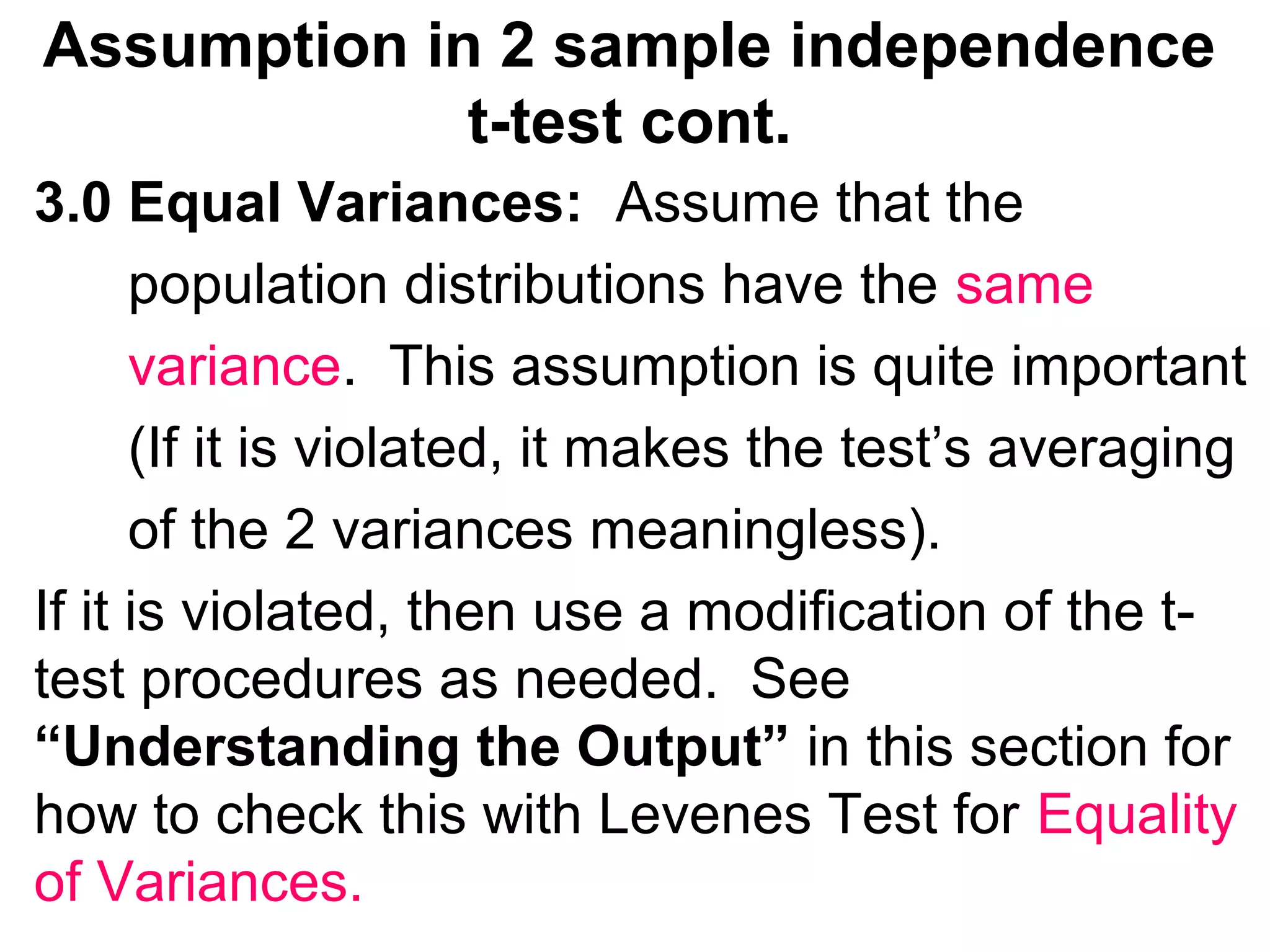 Assumption in 2 sample independence
t-test cont.
3.0 Equal Variances: Assume that the
population distributions have the same
variance. This assumption is quite important
(If it is violated, it makes the test’s averaging
of the 2 variances meaningless).
If it is violated, then use a modification of the t-
test procedures as needed. See
“Understanding the Output” in this section for
how to check this with Levenes Test for Equality
of Variances.
 