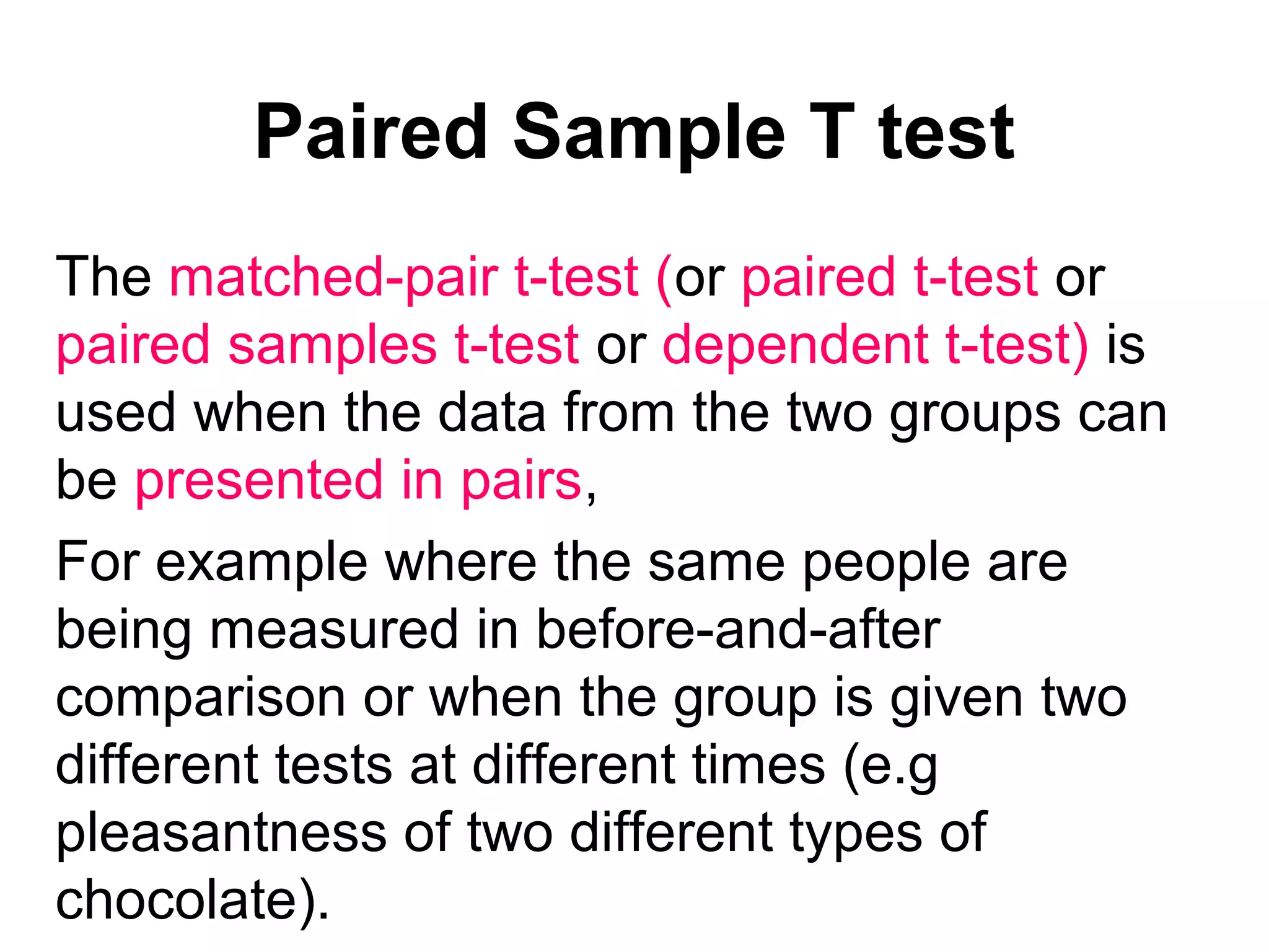 Paired Sample T test
The matched-pair t-test (or paired t-test or
paired samples t-test or dependent t-test) is
used when the data from the two groups can
be presented in pairs,
For example where the same people are
being measured in before-and-after
comparison or when the group is given two
different tests at different times (e.g
pleasantness of two different types of
chocolate).
 