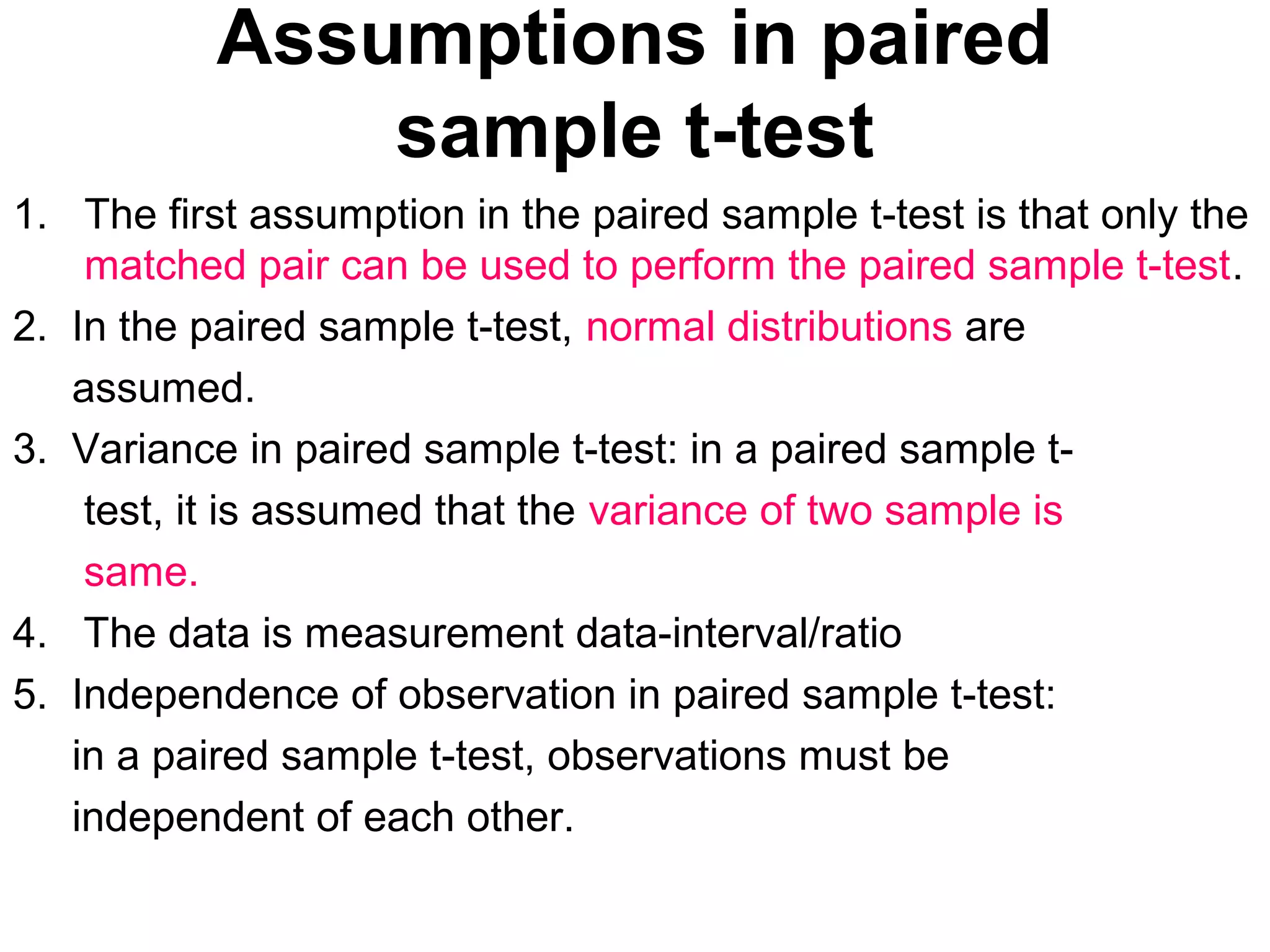 Assumptions in paired
sample t-test
1. The first assumption in the paired sample t-test is that only the
matched pair can be used to perform the paired sample t-test.
2. In the paired sample t-test, normal distributions are
assumed.
3. Variance in paired sample t-test: in a paired sample t-
test, it is assumed that the variance of two sample is
same.
4. The data is measurement data-interval/ratio
5. Independence of observation in paired sample t-test:
in a paired sample t-test, observations must be
independent of each other.
 