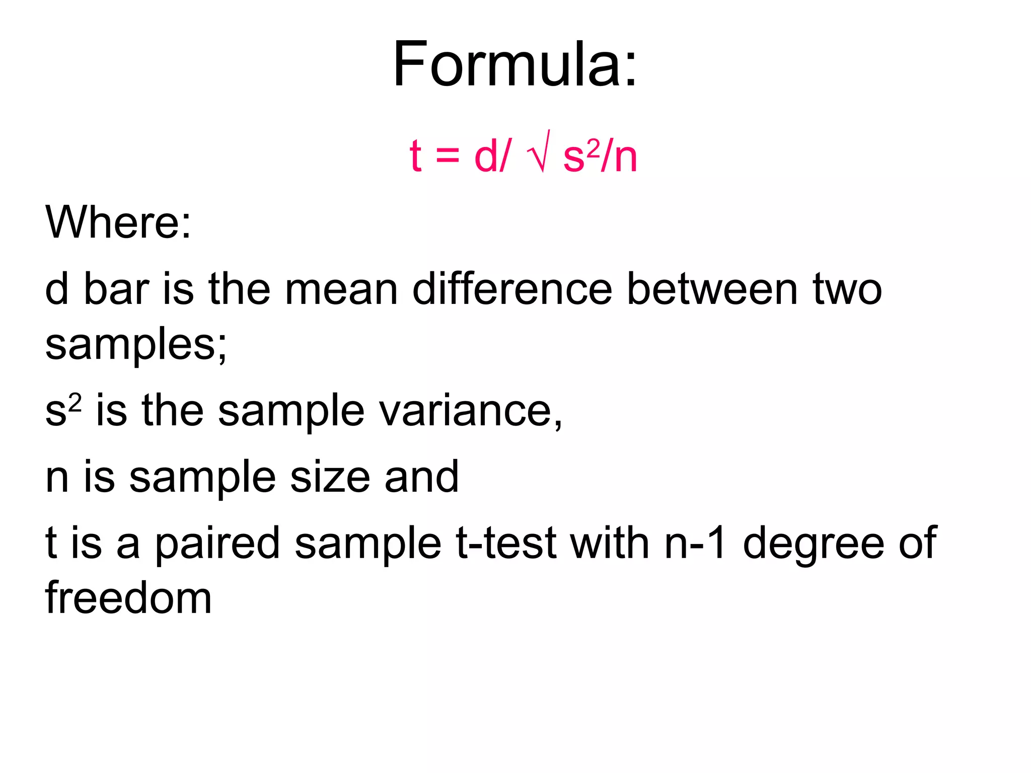 Formula:
t = d/ √ s2
/n
Where:
d bar is the mean difference between two
samples;
s2
is the sample variance,
n is sample size and
t is a paired sample t-test with n-1 degree of
freedom
 