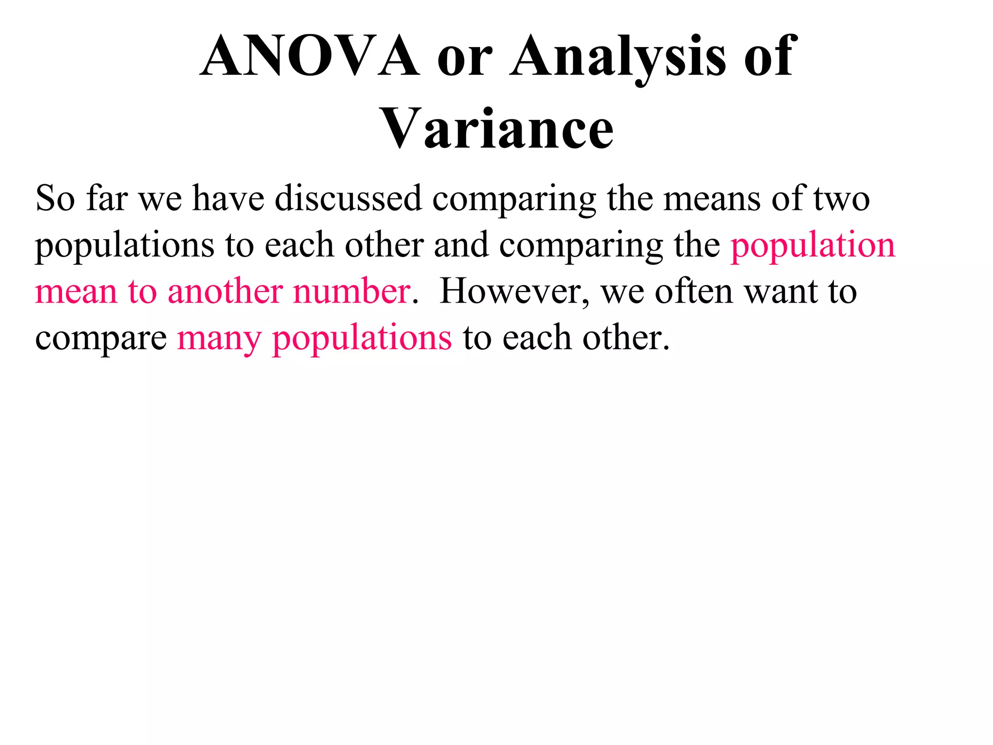 ANOVA or Analysis of
Variance
So far we have discussed comparing the means of two
populations to each other and comparing the population
mean to another number. However, we often want to
compare many populations to each other.
 